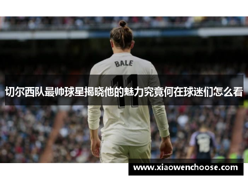 切尔西队最帅球星揭晓他的魅力究竟何在球迷们怎么看
