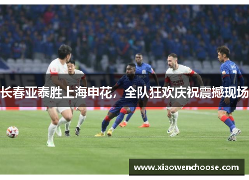 长春亚泰胜上海申花，全队狂欢庆祝震撼现场