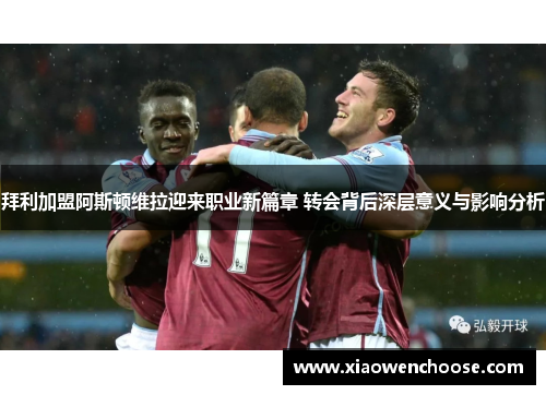 拜利加盟阿斯顿维拉迎来职业新篇章 转会背后深层意义与影响分析